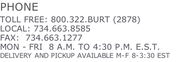 PHONE TOLL FREE: 800.322.BURT (2878) LOCAL: 734.663.8585 FAX:  734.663.1277 MON - FRI  8 A.M. TO 4:30 P.M. E.S.T. DELIVERY AND PICKUP AVAILABLE M-F 8-3:30 EST